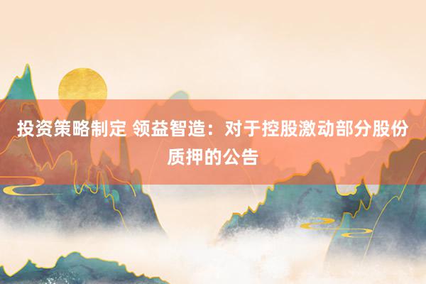 投资策略制定 领益智造：对于控股激动部分股份质押的公告