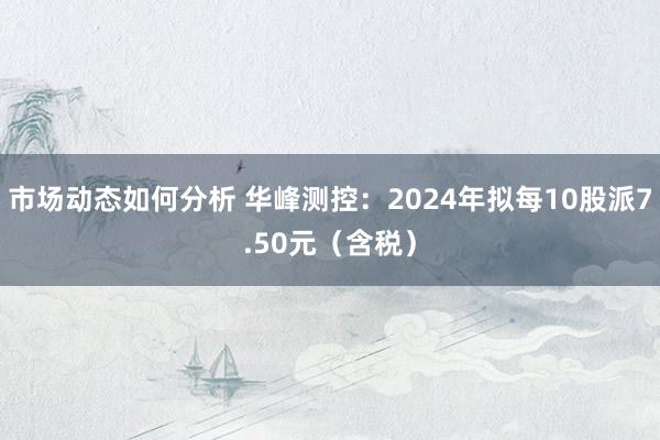 市场动态如何分析 华峰测控：2024年拟每10股派7.50元（含税）