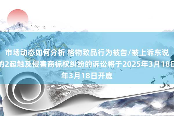 市场动态如何分析 格物致品行为被告/被上诉东说念主的2起触及侵害商标权纠纷的诉讼将于2025年3月18日开庭