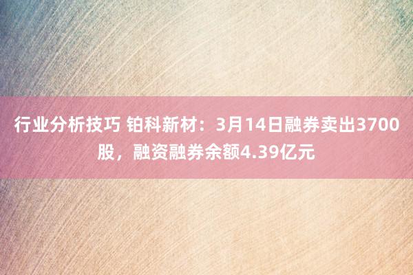 行业分析技巧 铂科新材：3月14日融券卖出3700股，融资融券余额4.39亿元